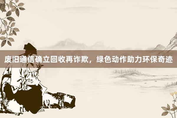 废旧通信确立回收再诈欺，绿色动作助力环保奇迹