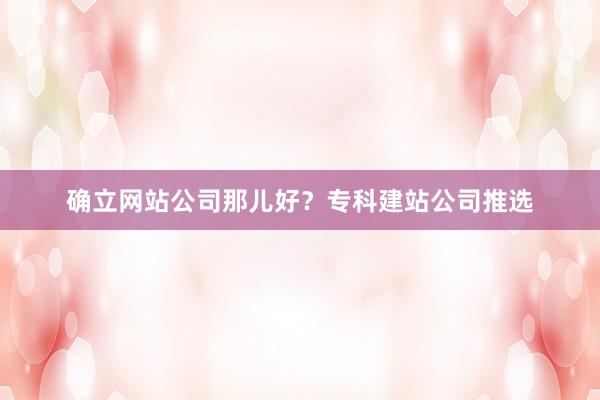 确立网站公司那儿好？专科建站公司推选