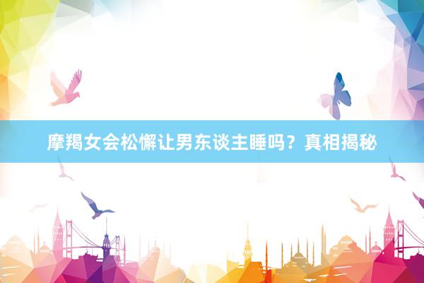 摩羯女会松懈让男东谈主睡吗？真相揭秘